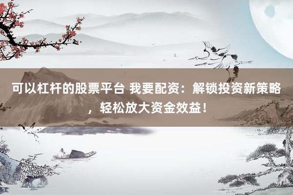 可以杠杆的股票平台 我要配资：解锁投资新策略，轻松放大资金效益！