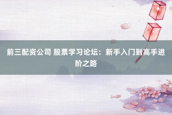 前三配资公司 股票学习论坛：新手入门到高手进阶之路