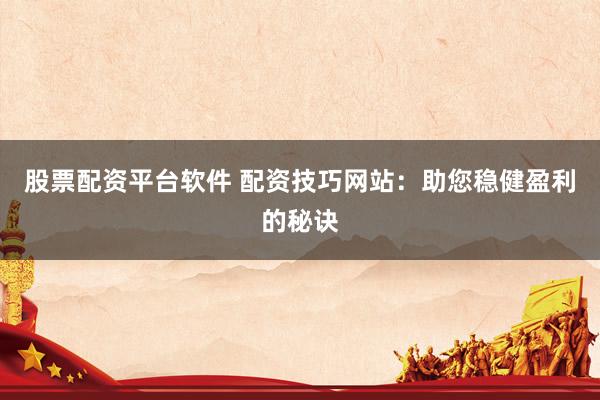 股票配资平台软件 配资技巧网站：助您稳健盈利的秘诀