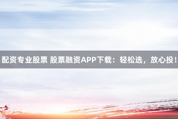 配资专业股票 股票融资APP下载：轻松选，放心投！
