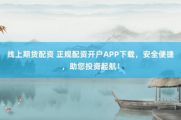 线上期货配资 正规配资开户APP下载，安全便捷，助您投资起航！