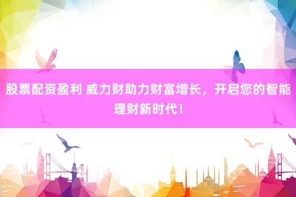 股票配资盈利 威力财助力财富增长，开启您的智能理财新时代！