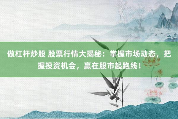 做杠杆炒股 股票行情大揭秘：掌握市场动态，把握投资机会，赢在股市起跑线！