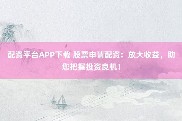 配资平台APP下载 股票申请配资：放大收益，助您把握投资良机！