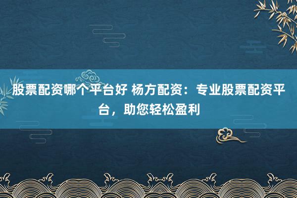 股票配资哪个平台好 杨方配资：专业股票配资平台，助您轻松盈利