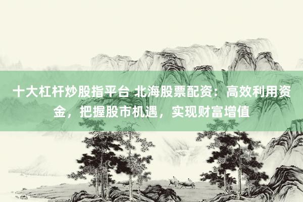 十大杠杆炒股指平台 北海股票配资:高效利用资金,把握股市机遇,实现财富增值