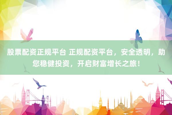 股票配资正规平台 正规配资平台,安全透明,助您稳健投资,开启财富增长之旅!