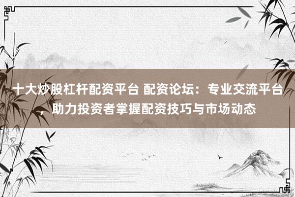 十大炒股杠杆配资平台 配资论坛:专业交流平台,助力投资者掌握配资技巧与市场动态