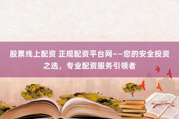 股票线上配资 正规配资平台网——您的安全投资之选,专业配资服务引领者