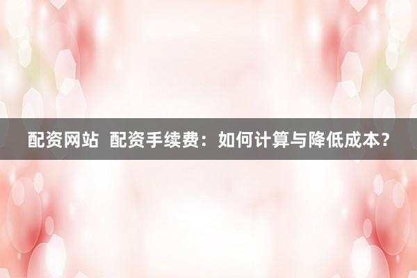 配资网站  配资手续费：如何计算与降低成本？