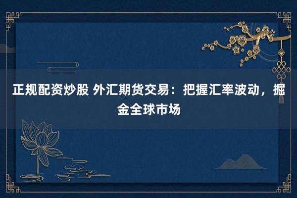 正规配资炒股 外汇期货交易：把握汇率波动，掘金全球市场