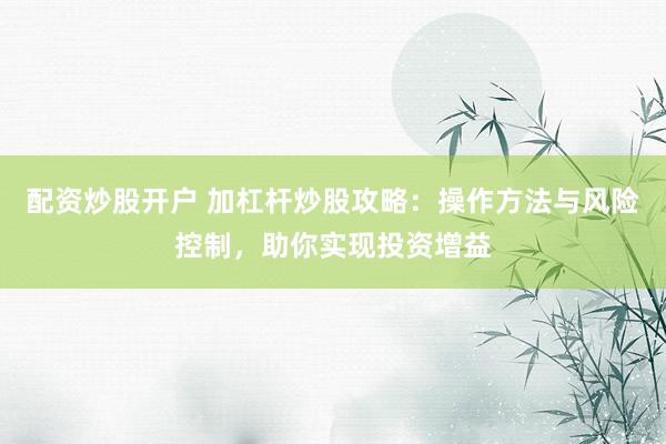 配资炒股开户 加杠杆炒股攻略：操作方法与风险控制，助你实现投资增益