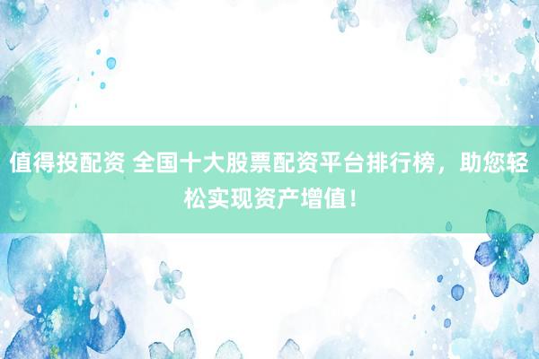 值得投配资 全国十大股票配资平台排行榜，助您轻松实现资产增值！