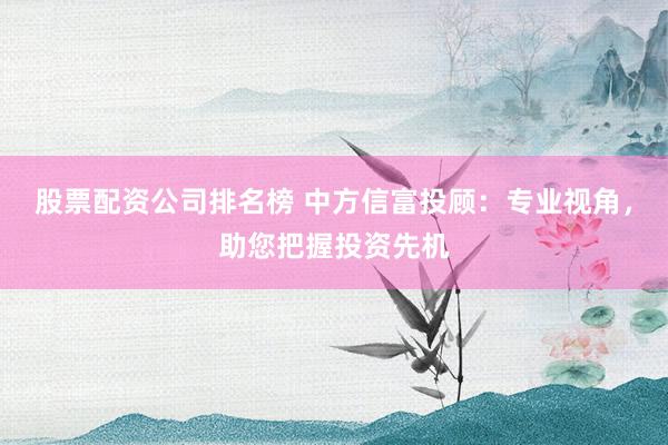 股票配资公司排名榜 中方信富投顾：专业视角，助您把握投资先机