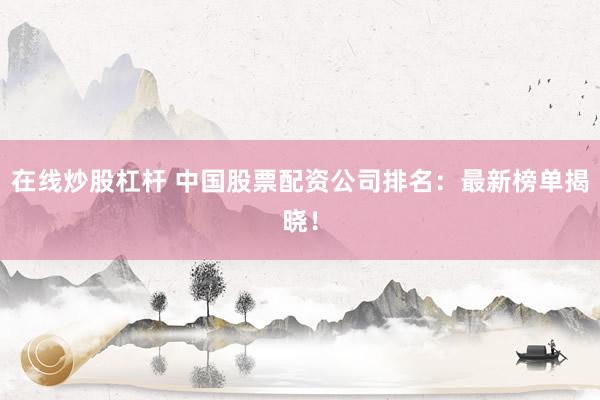 在线炒股杠杆 中国股票配资公司排名：最新榜单揭晓！