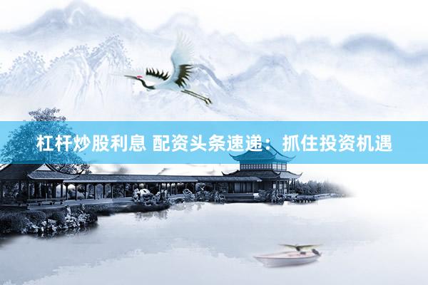 杠杆炒股利息 配资头条速递：抓住投资机遇