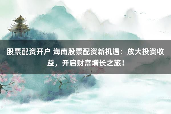 股票配资开户 海南股票配资新机遇：放大投资收益，开启财富增长之旅！