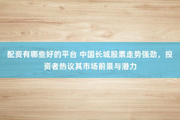 配资有哪些好的平台 中国长城股票走势强劲，投资者热议其市场前景与潜力