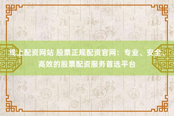 线上配资网站 股票正规配资官网：专业、安全、高效的股票配资服务首选平台