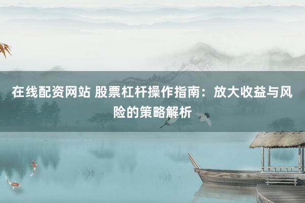在线配资网站 股票杠杆操作指南：放大收益与风险的策略解析