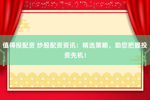 值得投配资 炒股配资资讯：精选策略，助您把握投资先机！