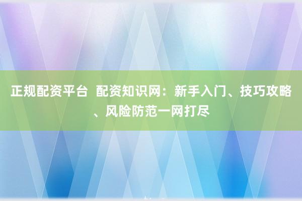 正规配资平台  配资知识网：新手入门、技巧攻略、风险防范一网打尽