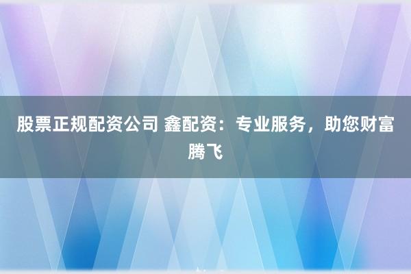 股票正规配资公司 鑫配资：专业服务，助您财富腾飞