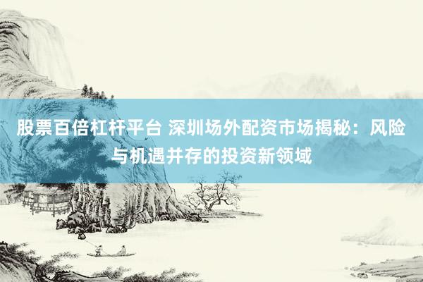 股票百倍杠杆平台 深圳场外配资市场揭秘：风险与机遇并存的投资新领域