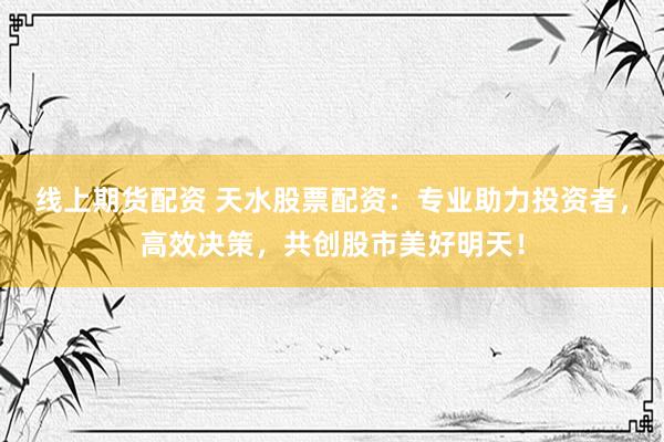线上期货配资 天水股票配资：专业助力投资者，高效决策，共创股市美好明天！