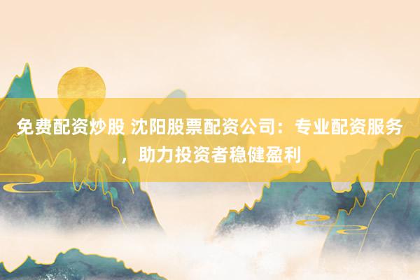 免费配资炒股 沈阳股票配资公司：专业配资服务，助力投资者稳健盈利
