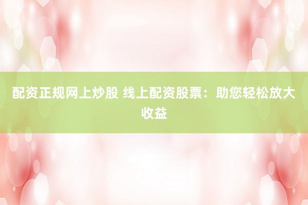 配资正规网上炒股 线上配资股票:助您轻松放大收益