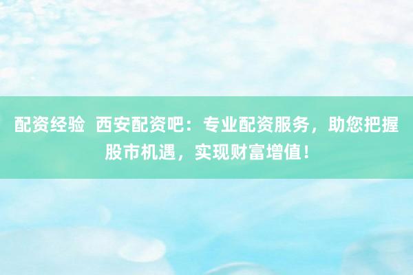 配资经验  西安配资吧：专业配资服务，助您把握股市机遇，实现财富增值！