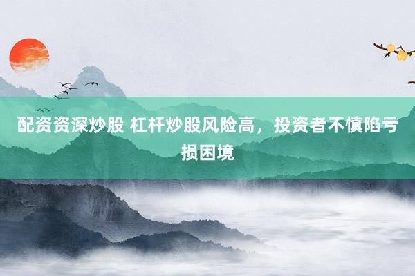 配资资深炒股 杠杆炒股风险高，投资者不慎陷亏损困境
