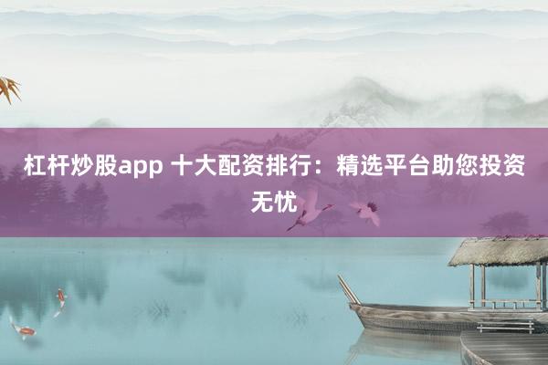 杠杆炒股app 十大配资排行：精选平台助您投资无忧