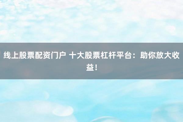 线上股票配资门户 十大股票杠杆平台：助你放大收益！