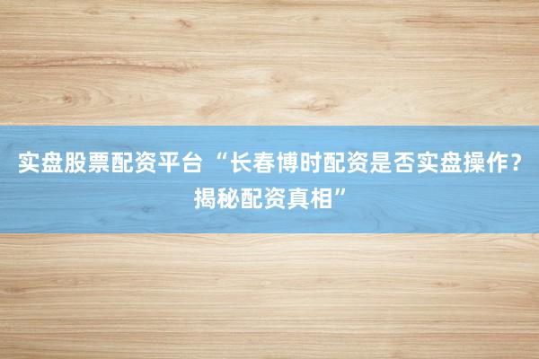 实盘股票配资平台 “长春博时配资是否实盘操作？揭秘配资真相”
