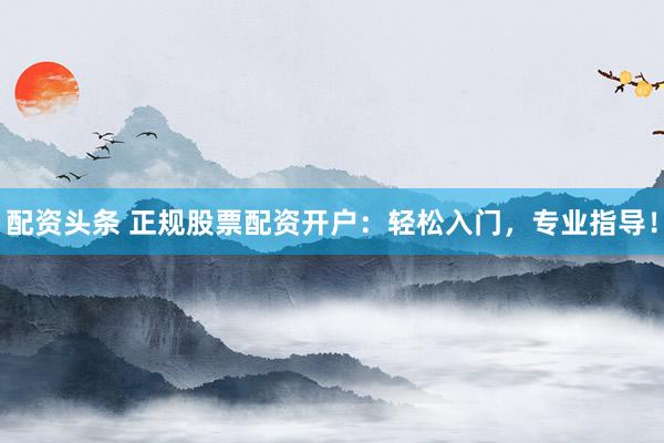 配资头条 正规股票配资开户：轻松入门，专业指导！