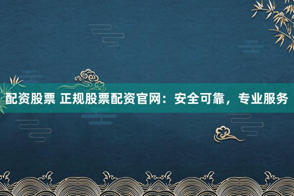配资股票 正规股票配资官网：安全可靠，专业服务