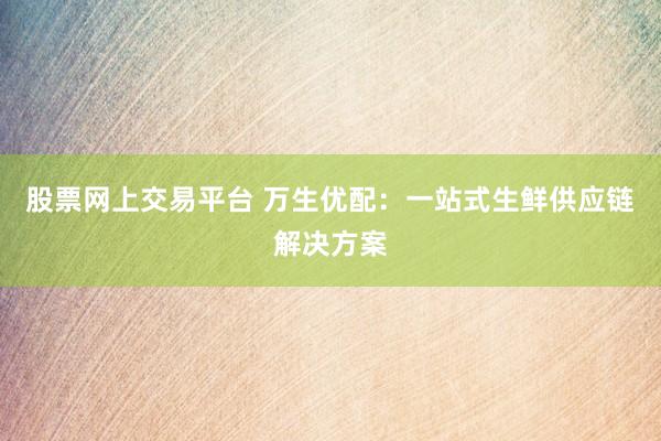 股票网上交易平台 万生优配：一站式生鲜供应链解决方案