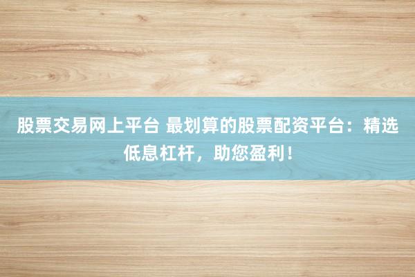 股票交易网上平台 最划算的股票配资平台：精选低息杠杆，助您盈利！