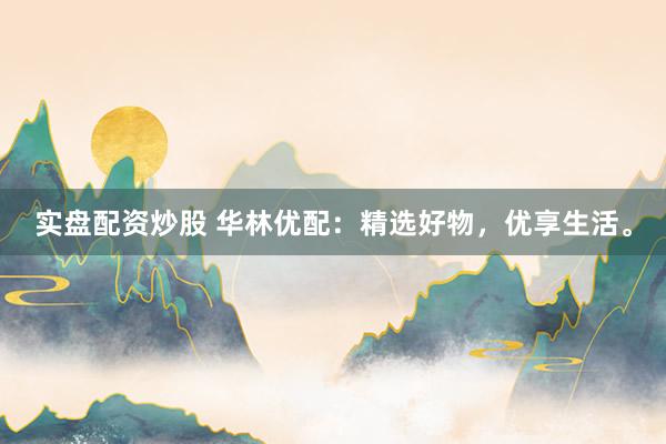 实盘配资炒股 华林优配：精选好物，优享生活。