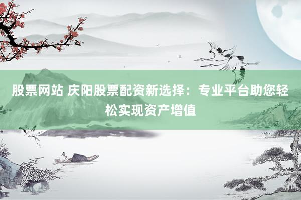 股票网站 庆阳股票配资新选择：专业平台助您轻松实现资产增值