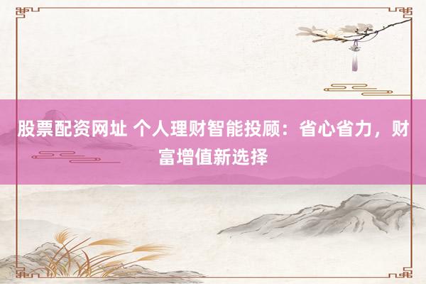 股票配资网址 个人理财智能投顾：省心省力，财富增值新选择