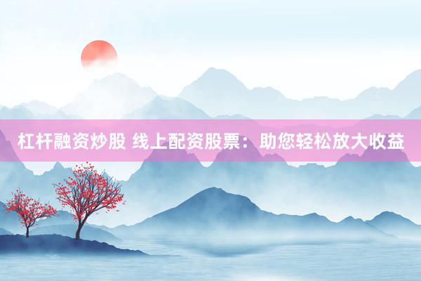 杠杆融资炒股 线上配资股票：助您轻松放大收益
