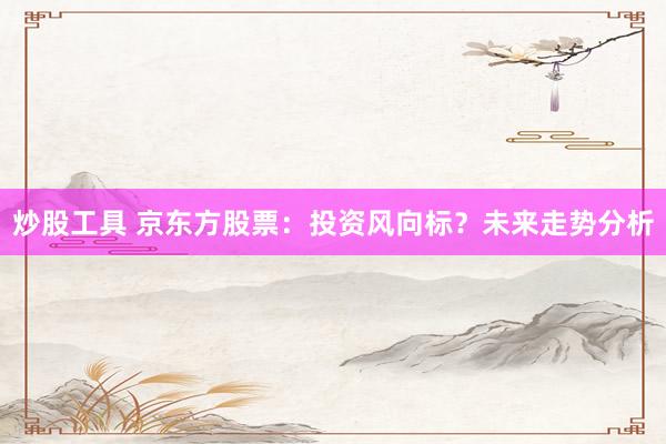 炒股工具 京东方股票：投资风向标？未来走势分析