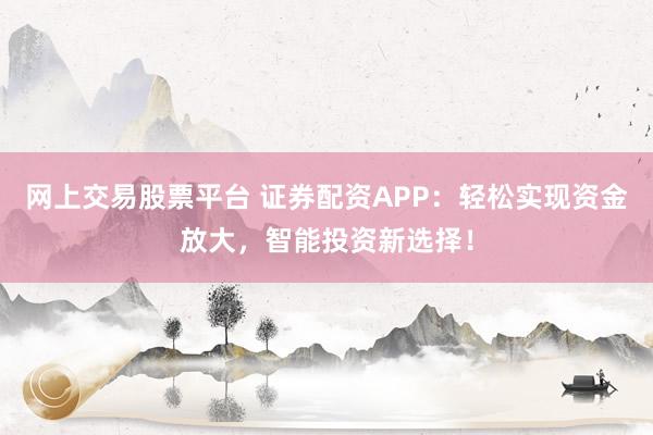 网上交易股票平台 证券配资APP：轻松实现资金放大，智能投资新选择！
