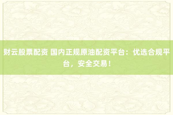 财云股票配资 国内正规原油配资平台：优选合规平台，安全交易！