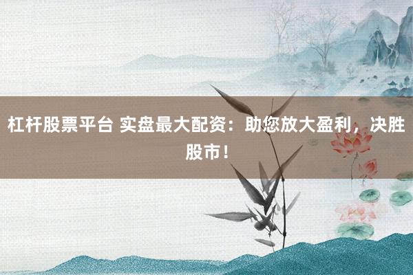 杠杆股票平台 实盘最大配资：助您放大盈利，决胜股市！