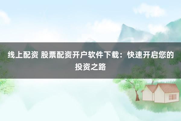 线上配资 股票配资开户软件下载：快速开启您的投资之路