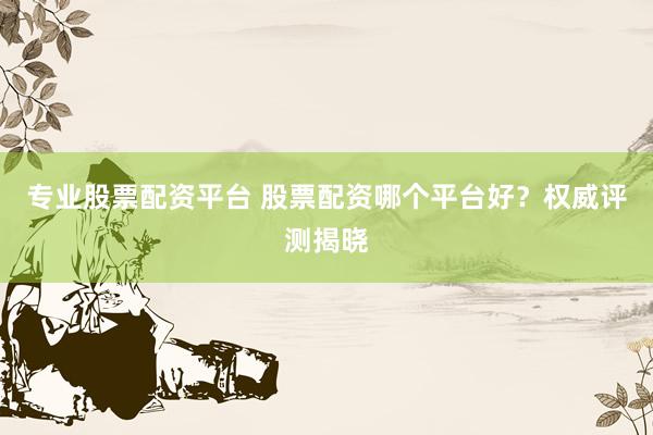 专业股票配资平台 股票配资哪个平台好？权威评测揭晓